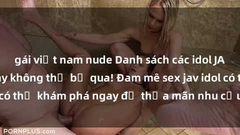 gái việt nam nude Danh sách các idol JAV hot nhất hiện nay không thể bỏ qua! Đam mê sex jav idol có thể khám phá ngay để thỏa mãn nhu cầu giải trí của mình!