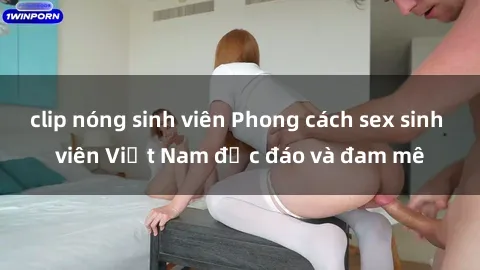 clip nóng sinh viên Phong cách sex sinh viên Việt Nam độc đáo và đam mê