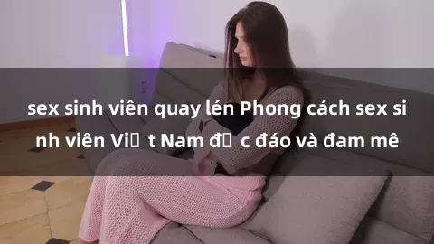 sex sinh viên quay lén Phong cách sex sinh viên Việt Nam độc đáo và đam mê