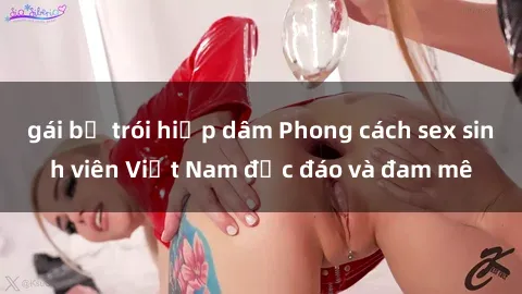 gái bị trói hiếp dâm Phong cách sex sinh viên Việt Nam độc đáo và đam mê